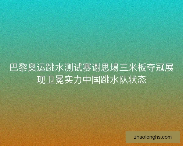 巴黎奥运跳水测试赛谢思埸三米板夺冠展现卫冕实力中国跳水队状态
