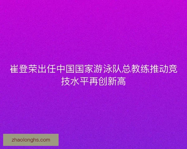 崔登荣出任中国国家游泳队总教练推动竞技水平再创新高