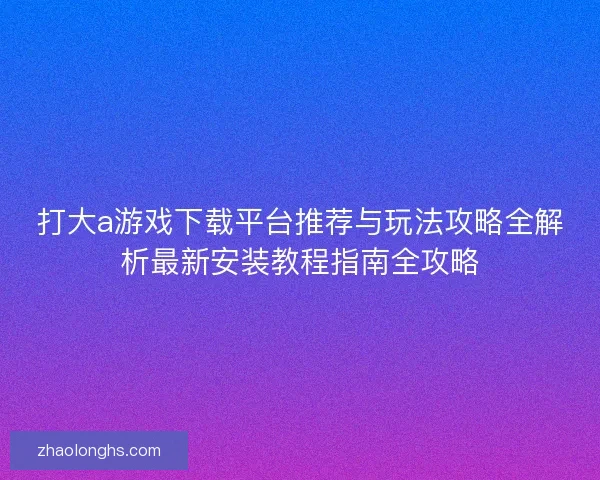 打大a游戏下载平台推荐与玩法攻略全解析最新安装教程指南全攻略