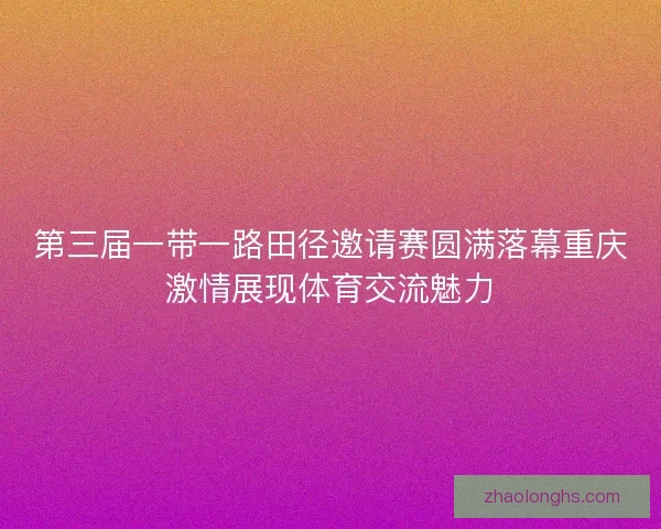 第三届一带一路田径邀请赛圆满落幕重庆激情展现体育交流魅力