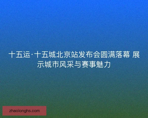 十五运·十五城北京站发布会圆满落幕 展示城市风采与赛事魅力