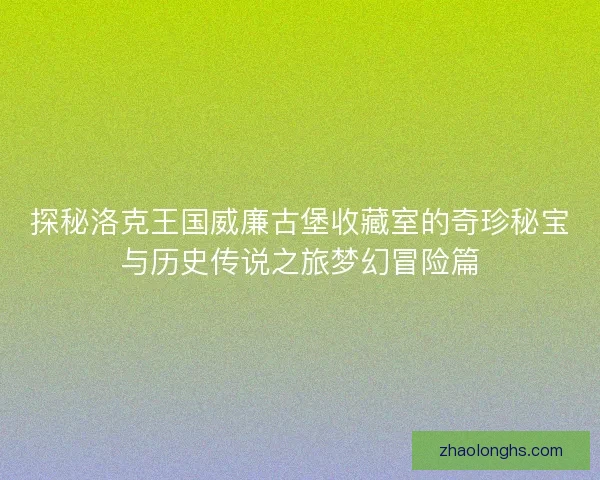探秘洛克王国威廉古堡收藏室的奇珍秘宝与历史传说之旅梦幻冒险篇