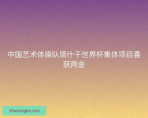 中国艺术体操队塔什干世界杯集体项目喜获两金