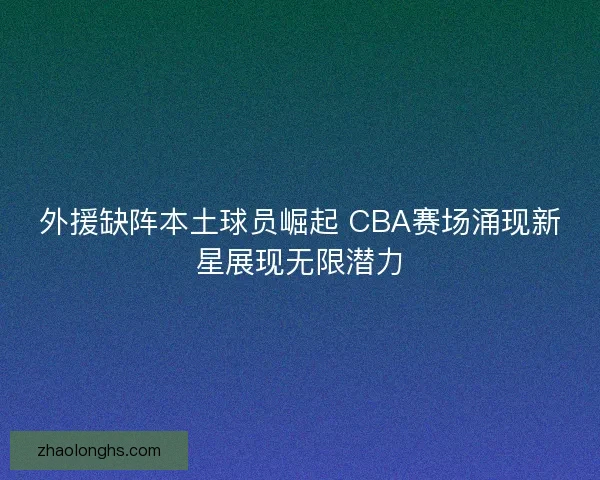外援缺阵本土球员崛起 CBA赛场涌现新星展现无限潜力